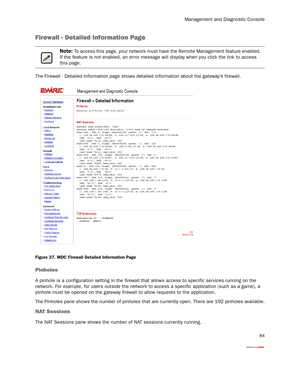 Page 89Management and Diagnostic Console
84
Firewall - Detailed Information Page
The Firewall - Detailed Information page shows detailed information about the gateway’s firewall.
Figure 37. MDC Firewall Detailed Information Page
Pinholes
A pinhole is a configuration setting in the firewall that allows access to specific ser vices running on the 
network. For example, for users outside the network to access a specific application (such as a game), a 
pinhole must be opened on the gateway firewall to allow...