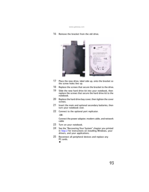 Page 101www.gateway.com
93
16Remove the bracket from the old drive.
17Place the new drive, label side up, onto the bracket so 
the screw holes line up.
18Replace the screws that secure the bracket to the drive.
19Slide the new hard drive kit into your notebook, then 
replace the screws that secure the hard drive kit to the 
notebook.
20Replace the hard drive bay cover, then tighten the cover 
screws.
21Insert the main and optional secondary batteries, then 
turn your notebook over.
22Connect to the optional port...