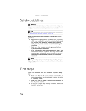 Page 104CHAPTER9: Troubleshooting
96
Safety guidelines
While troubleshooting your notebook, follow these safety 
guidelines:
•Never remove the memory bay/hard drive bay cover 
while your notebook is turned on, while the battery(ies) 
are installed, and while the modem cable, network 
cable, and AC power adapter are connected to your 
notebook.
•Make sure that you are correctly grounded before 
accessing internal components.
•After you complete any maintenance tasks where you 
remove the memory bay/hard drive bay...
