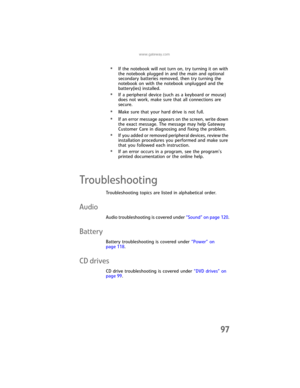 Page 105www.gateway.com
97
•If the notebook will not turn on, try turning it on with 
the notebook plugged in and the main and optional 
secondary batteries removed, then try turning the 
notebook on with the notebook unplugged and the 
battery(ies) installed.
•If a peripheral device (such as a keyboard or mouse) 
does not work, make sure that all connections are 
secure.
•Make sure that your hard drive is not full.
•If an error message appears on the screen, write down 
the exact message. The message may help...
