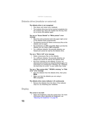 Page 106CHAPTER9: Troubleshooting
98
Diskette drive (modular or external)
The diskette drive is not recognized
•Shut down and restart your notebook.
•The modular drive may not be inserted completely into 
the modular bay. Press the module into the bay, then 
try to access the diskette again.
You see an “Access Denied” or “Write protect” error 
message
•Move the write-protection tab in the upper-right corner 
of the diskette down (unprotected).
•The diskette may be full. Delete unnecessary files on the 
diskette...