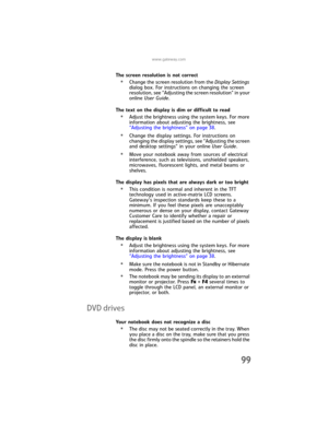 Page 107www.gateway.com
99
The screen resolution is not correct
•Change the screen resolution from the Display Settings 
dialog box. For instructions on changing the screen 
resolution, see “Adjusting the screen resolution” in your 
online User Guide.
The text on the display is dim or difficult to read
•Adjust the brightness using the system keys. For more 
information about adjusting the brightness, see 
“Adjusting the brightness” on page 38.
•Change the display settings. For instructions on 
changing the...