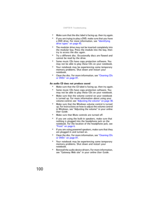 Page 108CHAPTER9: Troubleshooting
100
•Make sure that the disc label is facing up, then try again.
•If you are trying to play a DVD, make sure that you have 
a DVD drive. For more information, see “Identifying 
drive types” on page 45.
•The modular drive may not be inserted completely into 
the modular bay. Press the module into the bay, then 
try to access the disc again.
•Try a different disc. Occasionally discs are flawed and 
cannot be read by the drive.
•Some music CDs have copy protection software. You...