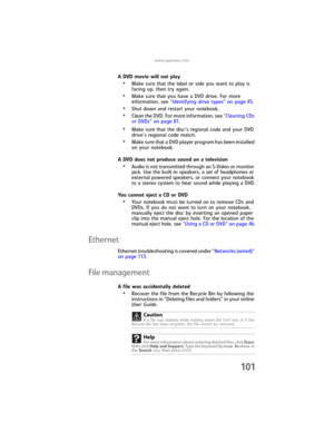 Page 109www.gateway.com
101
A DVD movie will not play
•Make sure that the label or side you want to play is 
facing up, then try again.
•Make sure that you have a DVD drive. For more 
information, see “Identifying drive types” on page 45.
•Shut down and restart your notebook.
•Clean the DVD. For more information, see “Cleaning CDs 
or DVDs” on page 81.
•Make sure that the disc’s regional code and your DVD 
drive’s regional code match.
•Make sure that a DVD player program has been installed 
on your notebook.
A...
