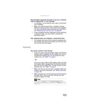 Page 111www.gateway.com
103
The hard drive cannot be accessed, or you see a “General 
failure reading drive C” error message
•If a diskette is in the diskette drive, eject it and restart 
your notebook.
•Make sure that the hard drive is installed correctly. 
Remove it, firmly reinsert it, then restart your notebook. 
For more information about removing your hard drive, 
see “Replacing the hard drive kit” on page 89.
•If your notebook has been subjected to static electricity 
or physical shock, you may need to...