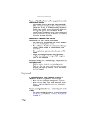 Page 112CHAPTER9: Troubleshooting
104
You see an “Unable to locate host” message and are unable 
to browse the Internet
•This problem can occur when you have typed a URL 
(Web address) incorrectly, you have lost your Internet 
connection, or your ISP is having technical difficulties.
Double-check the URL or try a different URL. If the error 
message still appears, disconnect from the ISP 
connection and close your browser, then reconnect and 
open the browser. If you still get the error, your ISP may 
be having...