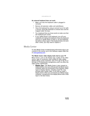 Page 113www.gateway.com
105
An external keyboard does not work
•Make sure that the keyboard cable is plugged in 
correctly.
•Remove all extension cables and switchboxes.
•Clean the keyboard by using an aerosol can of air with 
a narrow, straw-like extension to remove dust and lint 
trapped under the keys.
•Try a keyboard that you know works to make sure that 
the keyboard port works.
•If you spilled liquid in the keyboard, turn off your 
notebook and unplug the keyboard. Clean the keyboard 
and turn it upside...