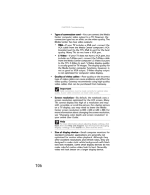 Page 114CHAPTER9: Troubleshooting
106
•Type of connection used—You can connect the Media 
Center computer video output to a TV. However, the 
connection type has an affect on the video quality. The 
Media Center has two video outputs:
•VGA—If your TV includes a VGA port, connect the 
VGA cable from the Media Center computer’s VGA 
(monitor) port to the TV’s VGA In port for the best 
quality. Many TVs do not have a VGA port.
•S-Video—If your TV does not have a VGA port, but 
includes an S-Video port, connect the...