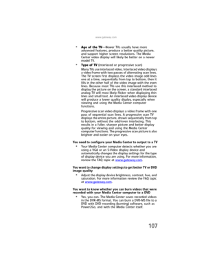 Page 115www.gateway.com
107
•Age of the TV—Newer TVs usually have more 
advanced features, produce a better quality picture, 
and support higher screen resolutions. The Media 
Center video display will likely be better on a newer 
model TV.
•Type of TV (interlaced or progressive scan)
Many TVs use interlaced video. Interlaced video displays 
a video frame with two passes of alternating scan lines. 
The TV screen first displays the video image odd lines 
one at a time, sequentially from top to bottom, then it...