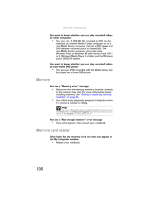 Page 116CHAPTER9: Troubleshooting
108
You want to know whether you can play recorded videos 
on other computers
•Yes, you can. A DVR-MS file recorded to DVD can be 
replayed on another Media Center computer or on a 
non-Media Center computer that has a DVD player and 
DVD decoder software (such as PowerDVD). The 
non-Media Center computer must also have 
Windows Vista or Windows XP with Service Pack (SP) 1 
or 2, Windows Media Player 9 or later, and the Windows 
patch Q810243 Update.
You want to know whether you...