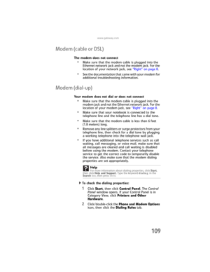 Page 117www.gateway.com
109
Modem (cable or DSL)
The modem does not connect
•Make sure that the modem cable is plugged into the 
Ethernet network jack and not the modem jack. For the 
location of your network jack, see “Right” on page 8.
•See the documentation that came with your modem for 
additional troubleshooting information.
Modem (dial-up)
Your modem does not dial or does not connect
•Make sure that the modem cable is plugged into the 
modem jack and not the Ethernet network jack. For the 
location of your...