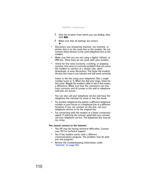 Page 118CHAPTER9: Troubleshooting
110
3Click the location from which you are dialing, then 
click Edit.
4Make sure that all settings are correct.
•Disconnect any answering machine, fax machine, or 
printer that is on the same line as the modem. Do not 
connect these devices to the same telephone line as the 
modem.
•Make sure that you are not using a digital, rollover, or 
PBX line. These lines do not work with your modem.
•Check for line noise (scratchy, crackling, or popping 
sounds). Line noise is a common...