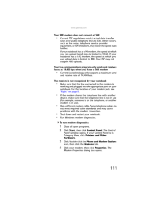 Page 119www.gateway.com
111
Your 56K modem does not connect at 56K
•Current FCC regulations restrict actual data transfer 
rates over public telephone lines to 53K. Other factors, 
such as line noise, telephone service provider 
equipment, or ISP limitations, may lower the speed even 
further.
If your notebook has a v.90 modem, the speed at which 
you can upload (send) data is limited to 33.6K. If your 
notebook has a v.92 modem, the speed at which you 
can upload data is limited to 48K. Your ISP may not...