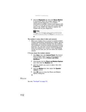 Page 120CHAPTER9: Troubleshooting
112
5Click the Diagnostic tab, then click Query Modem. 
If information about the modem appears, the 
modem passed diagnostics. If no modem 
information is available, a white screen appears with 
no data, or if you get an error such as port already 
open or the modem has failed to respond, the 
modem did not pass diagnostics.
The modem is noisy when it dials and connects
•When your modem tries to connect to another modem, 
it begins handshaking. Handshaking is a digital “getting...