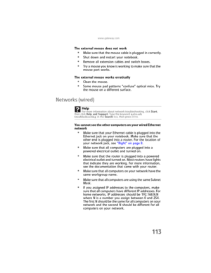 Page 121www.gateway.com
113
The external mouse does not work
•Make sure that the mouse cable is plugged in correctly.
•Shut down and restart your notebook.
•Remove all extension cables and switch boxes.
•Try a mouse you know is working to make sure that the 
mouse port works.
The external mouse works erratically
•Clean the mouse.
•Some mouse pad patterns “confuse” optical mice. Try 
the mouse on a different surface.
Networks (wired)
You cannot see the other computers on your wired Ethernet 
network
•Make sure...
