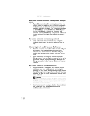 Page 122CHAPTER9: Troubleshooting
114
Your wired Ethernet network is running slower than you 
expect
•If your Ethernet network is running slower than you 
expect, check the speed of each Ethernet component. 
For best results, all Ethernet components should be 
standard Ethernet (10 Mbps), Fast Ethernet (100 Mbps 
or 10/100 Mbps), or Gigabit Ethernet (1000 Mbps or 
10/100/1000 Mbps). A mixture of Ethernet, Fast 
Ethernet, and Gigabit Ethernet components will result 
in your network running at the slowest...