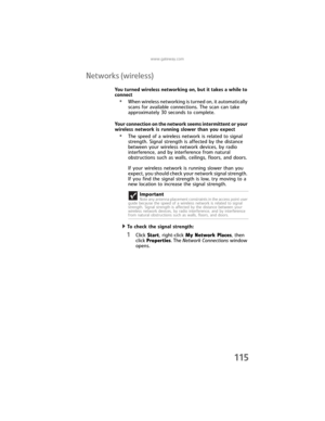 Page 123www.gateway.com
115
Networks (wireless)
You turned wireless networking on, but it takes a while to 
connect
•When wireless networking is turned on, it automatically 
scans for available connections. The scan can take 
approximately 30 seconds to complete.
Your connection on the network seems intermittent or your 
wireless network is running slower than you expect
•The speed of a wireless network is related to signal 
strength. Signal strength is affected by the distance 
between your wireless network...