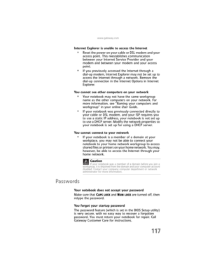 Page 125www.gateway.com
117
Internet Explorer is unable to access the Internet
•Reset the power on your cable or DSL modem and your 
access point. This reestablishes communication 
between your Internet Service Provider and your 
modem and between your modem and your access 
point.
•If you previously accessed the Internet through a 
dial-up modem, Internet Explorer may not be set up to 
access the Internet through a network. Remove the 
dial-up connection in the Internet Options in Internet 
Explorer.
You cannot...
