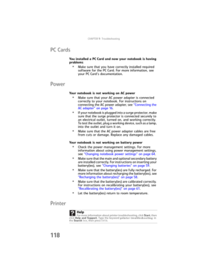 Page 126CHAPTER9: Troubleshooting
118
PC Cards
You installed a PC Card and now your notebook is having 
problems
•Make sure that you have correctly installed required 
software for the PC Card. For more information, see 
your PC Card’s documentation.
Power
Your notebook is not working on AC power
•Make sure that your AC power adapter is connected 
correctly to your notebook. For instructions on 
connecting the AC power adapter, see “Connecting the 
AC adapter” on page 16.
•If your notebook is plugged into a...