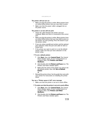 Page 127www.gateway.com
119
The printer will not turn on
•Make sure that the printer is online. Many printers have 
an online/offline button that you may need to press.
•Make sure that the power cable is plugged into an 
AC power source.
The printer is on but will not print
•Check the cable between the printer and your 
notebook. Make sure that it is connected to the correct 
port.
•Make sure that the printer is online. Many printers have 
an online/offline button that you may need to press so 
the printer can...
