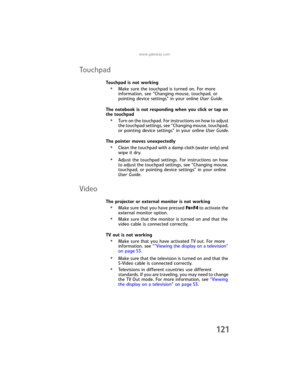 Page 129www.gateway.com
121
To u chp a d
Touchpad is not working
•Make sure the touchpad is turned on. For more 
information, see “Changing mouse, touchpad, or 
pointing device settings” in your online User Guide.
The notebook is not responding when you click or tap on 
the touchpad
•Turn on the touchpad. For instructions on how to adjust 
the touchpad settings, see “Changing mouse, touchpad, 
or pointing device settings” in your online User Guide.
The pointer moves unexpectedly
•Clean the touchpad with a damp...