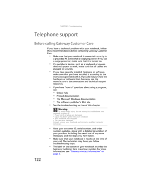 Page 130CHAPTER9: Troubleshooting
122
Telephone support
Before calling Gateway Customer Care
If you have a technical problem with your notebook, follow 
these recommendations before contacting Gateway Customer 
Care:
•Make sure that your notebook is connected correctly to 
a grounded AC outlet that is supplying power. If you use 
a surge protector, make sure that it is turned on.
•If a peripheral device, such as a keyboard or mouse, 
does not appear to work, make sure that all cables are 
plugged in securely....