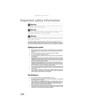 Page 132APPENDIXA: Legal Information
124
Important safety information
Your Gateway notebook is designed and tested to meet the latest standards for safety of 
information technology equipment. However, to ensure safe use of this notebook, it is important 
that the safety instructions marked on the notebook and in the documentation are followed.
Setting up your system
•Read and follow all instructions marked on the notebook and in the documentation 
before you operate your notebook. Retain all safety and...