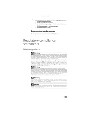 Page 133www.gateway.com
125
•Unplug the notebook from the wall outlet and refer servicing to qualified personnel if:•The power cord or plug is damaged.•Liquid has been spilled into the notebook.•The notebook does not operate properly when the operating instructions are 
followed.
•The notebook was dropped or the cabinet is damaged.•The notebook performance changes.
Replacement parts and accessories
Use only replacement parts and accessories recommended by Gateway.
Regulatory compliance 
statements
Wireless...