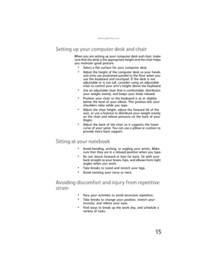 Page 23www.gateway.com
15
Setting up your computer desk and chair
When you are setting up your computer desk and chair, make 
sure that the desk is the appropriate height and the chair helps 
you maintain good posture.
•Select a flat surface for your computer desk.
•Adjust the height of the computer desk so your hands 
and arms are positioned parallel to the floor when you 
use the keyboard and touchpad. If the desk is not 
adjustable or is too tall, consider using an adjustable 
chair to control your arm’s...