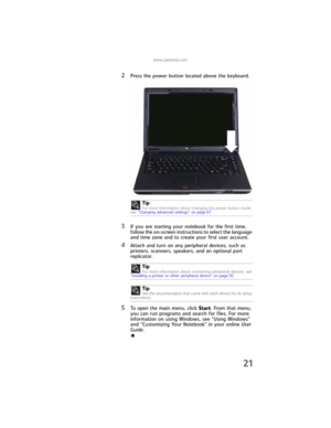 Page 29www.gateway.com
21
2Press the power button located above the keyboard.
3If you are starting your notebook for the first time, 
follow the on-screen instructions to select the language 
and time zone and to create your first user account.
4Attach and turn on any peripheral devices, such as 
printers, scanners, speakers, and an optional port 
replicator.
5To open the main menu, click Start. From that menu, 
you can run programs and search for files. For more 
information on using Windows, see “Using...