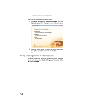 Page 42CHAPTER3: Setting Up and Getting Started
34
To use the Fingerprint Control Center:  
1Click Start, All Programs, Protector Suite QL, then click 
Control Center. The Fingerprint Control Center opens.
2Click the yellow arrow in front of an option, then click 
the option or setting you want to change.
Using the fingerprint reader features
For more information about the fingerprint reader and how 
to use its features, click Start,
 All Programs, Protector Suite 
QL, then click Help. 