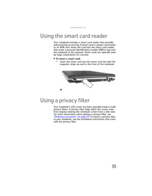 Page 43www.gateway.com
35
Using the smart card reader
Your notebook includes a smart card reader that provides 
enhanced log-on security. A smart card is a plastic card similar 
to an ATM card. Insert the card into the smart card reader, 
then enter a personal identification number (PIN) to log onto 
the notebook or the network. Smart cards are typically used 
by large corporations for security.
To insert a smart card:  
•Insert the smart card into the smart card slot with the 
magnetic stripe up and to the...