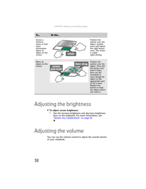 Page 46CHAPTER3: Setting Up and Getting Started
38
Adjusting the brightness
To adjust screen brightness:  
•Use the increase brightness and decrease brightness 
keys on the keyboard. For more information, see 
“System key combinations” on page 26.
Adjusting the volume
You can use the volume control to adjust the overall volume 
of your notebook.
Access a 
shortcut 
menu or find 
more 
information 
about an 
object on the 
screen.Position the 
pointer over the 
object. Quickly 
press and release 
the right...