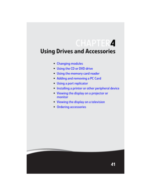 Page 49CHAPTER4
41
Using Drives and Accessories
•Changing modules
•Using the CD or DVD drive
•Using the memory card reader
•Adding and removing a PC Card
•Using a port replicator
•Installing a printer or other peripheral device
•Viewing the display on a projector or 
monitor
•Viewing the display on a television
•Ordering accessories 