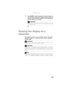 Page 61www.gateway.com
53
11Press FN+F4 to switch between viewing the display on 
the LCD panel, viewing the display on the projector or 
monitor, and viewing the display on both the display 
and the projector or monitor.
Viewing the display on a 
television
The S-Video out jack on your notebook lets you view your 
notebook display on a television screen using a standard 
S-Video cable.Important
If an external monitor or projector is connected and you close 
the LCD panel, your notebook may turn off the LCD...