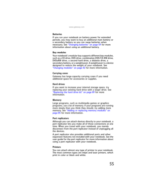 Page 63www.gateway.com
55
Batteries
If you run your notebook on battery power for extended 
periods, you may want to buy an additional main battery or 
a secondary battery so you can swap batteries when 
necessary. See “Changing batteries” on page 59 for more 
information about using an additional battery.
Bay modules
Your notebook’s modular bay supports different bay modules, 
such as a CD drive, DVD drive, combination DVD/CD-RW drive, 
DVD±RW drive, a second hard drive, a diskette drive, a 
secondary battery,...