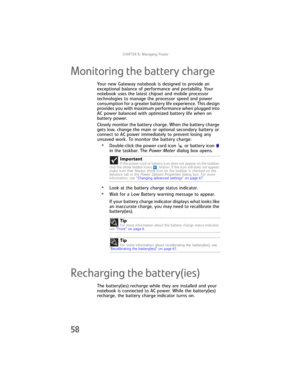 Page 66CHAPTER5: Managing Power
58
Monitoring the battery charge
Your new Gateway notebook is designed to provide an 
exceptional balance of performance and portability. Your 
notebook uses the latest chipset and mobile processor 
technologies to manage the processor speed and power 
consumption for a greater battery life experience. This design 
provides you with maximum performance when plugged into 
AC power balanced with optimized battery life when on 
battery power.
Closely monitor the battery charge. When...