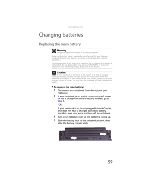 Page 67www.gateway.com
59
Changing batteries
Replacing the main battery
To replace the main battery:  
1Disconnect your notebook from the optional port 
replicator. 
2If your notebook is on and is connected to AC power 
or has a charged secondary battery installed, go to 
Step 3.
-OR-
If your notebook is on, is not plugged into an AC outlet, 
and does not have a charged secondary battery 
installed, save your work and turn off the notebook.
3Turn your notebook over so the bottom is facing up.
4Slide the battery...