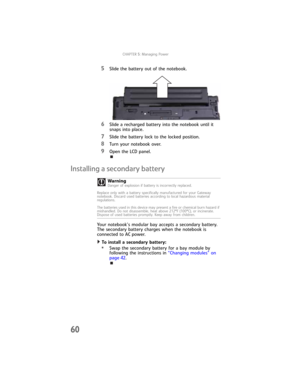 Page 68CHAPTER5: Managing Power
60
5Slide the battery out of the notebook.
6Slide a recharged battery into the notebook until it 
snaps into place.
7Slide the battery lock to the locked position.
8Turn your notebook over.
9Open the LCD panel.
Installing a secondary battery
Your notebook’s modular bay accepts a secondary battery. 
The secondary battery charges when the notebook is 
connected to AC power.
To install a secondary battery:  
•Swap the secondary battery for a bay module by 
following the instructions...