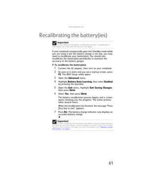 Page 69www.gateway.com
61
Recalibrating the battery(ies)
If your notebook unexpectedly goes into Standby mode while 
you are using it but the battery charge is not low, you may 
need to recalibrate your battery(ies). You should also 
recalibrate the battery(ies) periodically to maintain the 
accuracy of the battery gauges.
To recalibrate the battery(ies):  
1Connect the AC adapter, then turn on your notebook.
2As soon as it starts and you see a startup screen, press 
F2. The BIOS Setup utility opens.
3Open the...