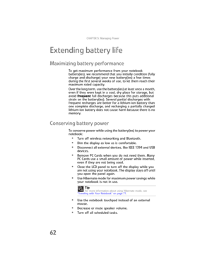 Page 70CHAPTER5: Managing Power
62
Extending battery life
Maximizing battery performance
To get maximum performance from your notebook 
battery(ies), we recommend that you initially condition (fully 
charge and discharge) your new battery(ies) a few times 
during the first several weeks of use, to let them reach their 
maximum rated capacity.
Over the long term, use the battery(ies) at least once a month, 
even if they were kept in a cool, dry place for storage, but 
avoid frequent full discharges because this...