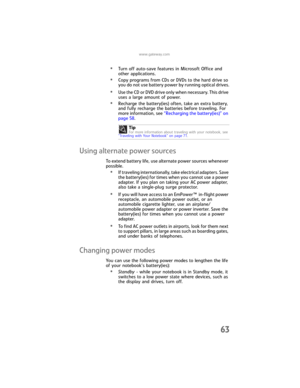 Page 71www.gateway.com
63
•Turn off auto-save features in Microsoft Office and 
other applications.
•Copy programs from CDs or DVDs to the hard drive so 
you do not use battery power by running optical drives.
•Use the CD or DVD drive only when necessary. This drive 
uses a large amount of power.
•Recharge the battery(ies) often, take an extra battery, 
and fully recharge the batteries before traveling. For 
more information, see “Recharging the battery(ies)” on 
page 58.
Using alternate power sources
To extend...