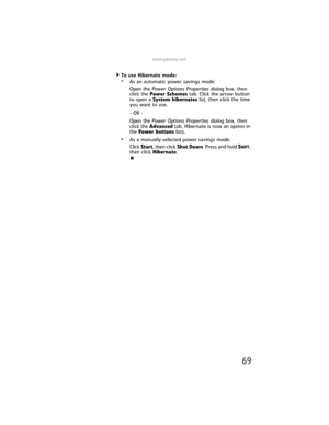 Page 77www.gateway.com
69
To use Hibernate mode:  
•As an automatic power savings mode:
Open the Power Options Properties dialog box, then 
click the Power Schemes tab. Click the arrow button 
to open a System hibernates list, then click the time 
you want to use.
- OR -
Open the Power Options Properties dialog box, then 
click the Advanced tab. Hibernate is now an option in 
the Power buttons lists.
•As a manually-selected power savings mode:
Click Start, then click Shut Down. Press and hold S
HIFT, 
then...