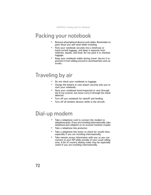 Page 80CHAPTER6: Traveling with Your Notebook
72
Packing your notebook
•Remove all peripheral devices and cables. Remember to 
pack those you will need while traveling.
•Pack your notebook securely into a briefcase or 
hand-carried luggage, and keep it separate from 
toiletries, liquids, and food. Do not pack it in checked 
luggage.
•Keep your notebook stable during travel. Secure it to 
prevent it from sliding around in overhead bins and car 
trunks.
Traveling by air
•Do not check your notebook as luggage....