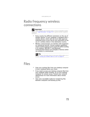 Page 81www.gateway.com
73
Radio frequency wireless 
connections
•Every country has different restrictions on the use of 
wireless devices. If your notebook is equipped with a 
wireless device, check with the local radio approval 
authorities prior to your trip for any restrictions on the 
use of a wireless device in the destination country.
•Wireless communication can interfere with equipment 
on commercial aircraft. Current aviation regulations 
require wireless devices to be turned off while traveling 
in an...