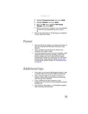 Page 83www.gateway.com
75
4Highlight Password on boot, then press ENTER.
5Highlight Enabled, then press ENTER.
6Open the Exit menu, highlight Exit Saving 
Changes, then press E
NTER.
7When you start your computer, you are prompted 
to enter the user password you set in Step 3.
•Review the information in “Protecting your notebook” 
in your online User Guide.
Power
•Take your AC power adapter to recharge the battery. If 
you are traveling internationally, take power plug 
adapters.
•Take a portable surge...