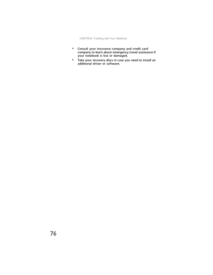 Page 84CHAPTER6: Traveling with Your Notebook
76
•Consult your insurance company and credit card 
company to learn about emergency travel assistance if 
your notebook is lost or damaged.
•Take your recovery discs in case you need to install an 
additional driver or software. 