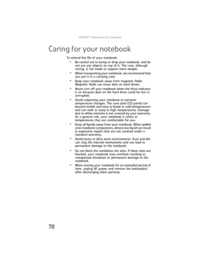 Page 86CHAPTER7: Maintaining Your Notebook
78
Caring for your notebook
To extend the life of your notebook:
•Be careful not to bump or drop your notebook, and do 
not put any objects on top of it. The case, although 
strong, is not made to support extra weight.
•When transporting your notebook, we recommend that 
you put it in a carrying case.
•Keep your notebook away from magnetic fields. 
Magnetic fields can erase data on hard drives.
•Never turn off your notebook when the drive indicator 
is on because data...