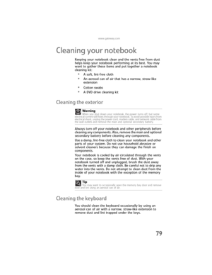 Page 87www.gateway.com
79
Cleaning your notebook
Keeping your notebook clean and the vents free from dust 
helps keep your notebook performing at its best. You may 
want to gather these items and put together a notebook 
cleaning kit:
•A soft, lint-free cloth
•An aerosol can of air that has a narrow, straw-like 
extension
•Cotton swabs
•A DVD drive cleaning kit
Cleaning the exterior
Always turn off your notebook and other peripherals before 
cleaning any components. Also, remove the main and optional 
secondary...