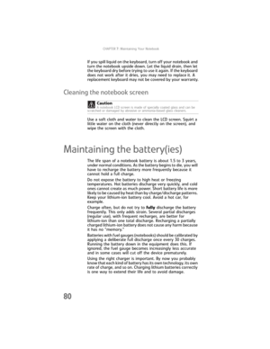 Page 88CHAPTER7: Maintaining Your Notebook
80
If you spill liquid on the keyboard, turn off your notebook and 
turn the notebook upside down. Let the liquid drain, then let 
the keyboard dry before trying to use it again. If the keyboard 
does not work after it dries, you may need to replace it. A 
replacement keyboard may not be covered by your warranty.
Cleaning the notebook screen
Use a soft cloth and water to clean the LCD screen. Squirt a 
little water on the cloth (never directly on the screen), and 
wipe...